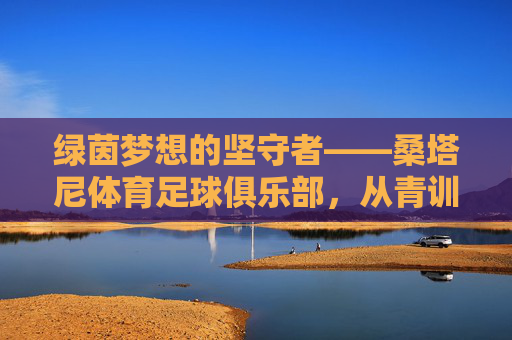 绿茵梦想的坚守者——桑塔尼体育足球俱乐部，从青训营到城市名片