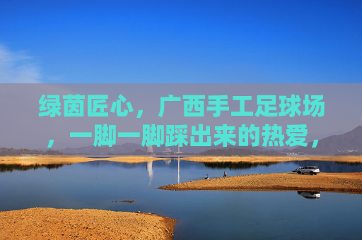 绿茵匠心，广西手工足球场，一脚一脚踩出来的热爱，绿茵匠心，广西手工足球场，一脚一脚踩出来的热爱