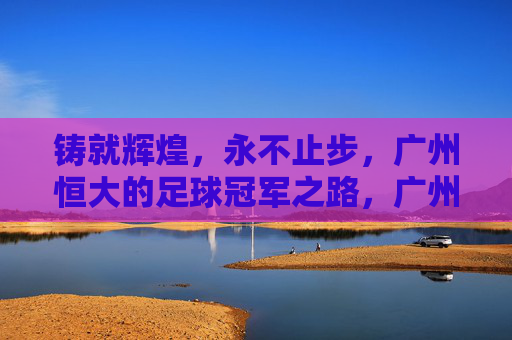 铸就辉煌，永不止步，广州恒大的足球冠军之路，广州恒大，铸就辉煌永不止步的足球冠军之路