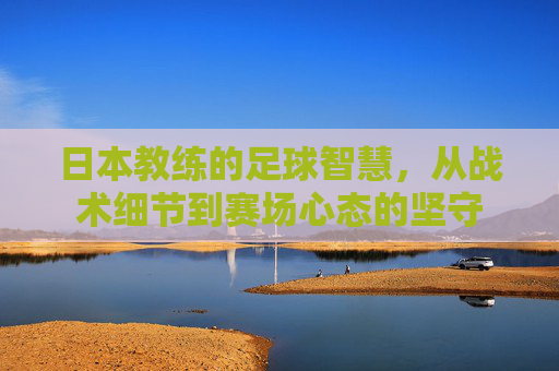 日本教练的足球智慧，从战术细节到赛场心态的坚守