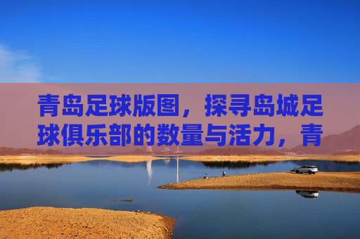 青岛足球版图，探寻岛城足球俱乐部的数量与活力，青岛足球版图，探寻岛城足球俱乐部数量与活力