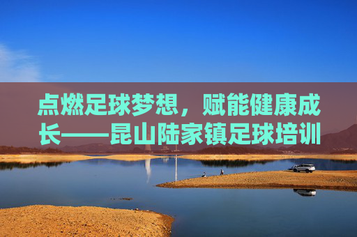 点燃足球梦想,赋能健康成长——昆山陆家镇足球培训纪实,昆山陆家镇足球培训,点燃梦想,赋能健康成长 点燃足球梦想,赋能健康成长——昆山陆家镇足球培训纪实,昆山陆家镇足球培训,点燃梦想,赋能健康成长