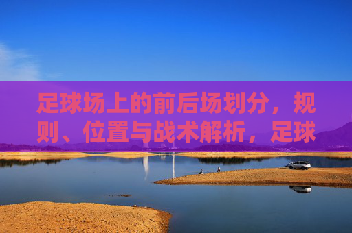 足球场上的前后场划分，规则、位置与战术解析，足球前后场划分，规则、位置与战术解析