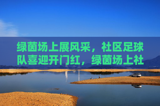 绿茵场上展风采，社区足球队喜迎开门红，绿茵场上社区足球队喜迎开门红