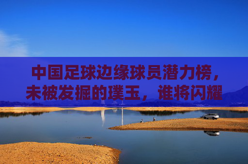 中国足球边缘球员潜力榜,未被发掘的璞玉,谁将闪耀未来? 中国足球边缘球员潜力榜,未被发掘的璞玉,谁将闪耀未来?