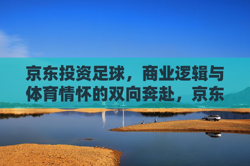 京东投资足球，商业逻辑与体育情怀的双向奔赴，京东投资足球，商业逻辑与体育情怀的双向奔赴