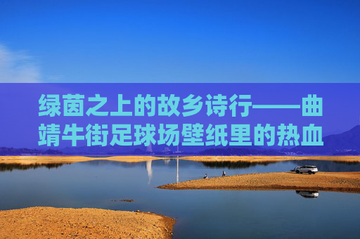 绿茵之上的故乡诗行——曲靖牛街足球场壁纸里的热血与温柔,故乡绿茵诗行,热血与温柔 绿茵之上的故乡诗行——曲靖牛街足球场壁纸里的热血与温柔,故乡绿茵诗行,热血与温柔