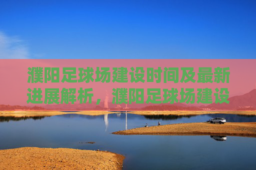 濮阳足球场建设时间及最新进展解析,濮阳足球场建设时间及最新进展解析 濮阳足球场建设时间及最新进展解析,濮阳足球场建设时间及最新进展解析