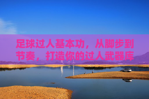 足球过人基本功，从脚步到节奏，打造你的过人武器库