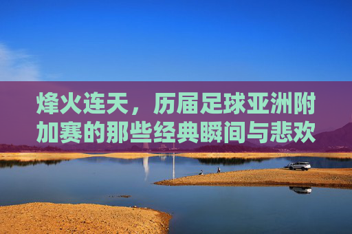 烽火连天,历届足球亚洲附加赛的那些经典瞬间与悲欢 烽火连天,历届足球亚洲附加赛的那些经典瞬间与悲欢