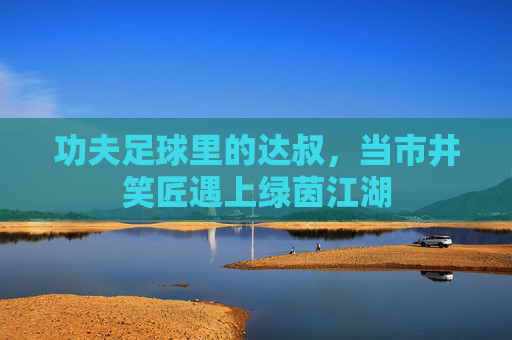 功夫足球里的达叔,当市井笑匠遇上绿茵江湖 功夫足球里的达叔,当市井笑匠遇上绿茵江湖