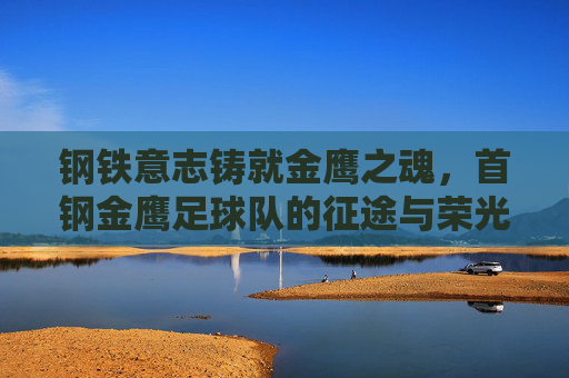 钢铁意志铸就金鹰之魂,首钢金鹰足球队的征途与荣光 钢铁意志铸就金鹰之魂,首钢金鹰足球队的征途与荣光