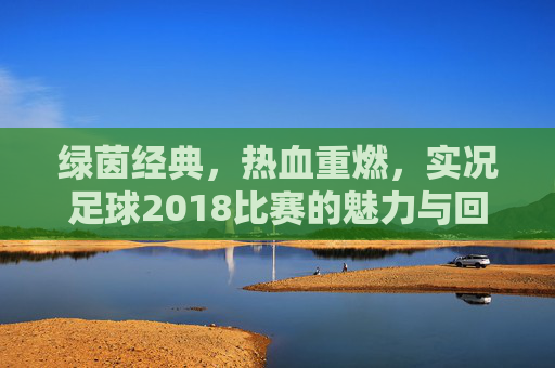 绿茵经典,热血重燃,实况足球2018比赛的魅力与回忆,绿茵经典热血重燃,实况足球2018的魅力与回忆 绿茵经典,热血重燃,实况足球2018比赛的魅力与回忆,绿茵经典热血重燃,实况足球2018的魅力与回忆
