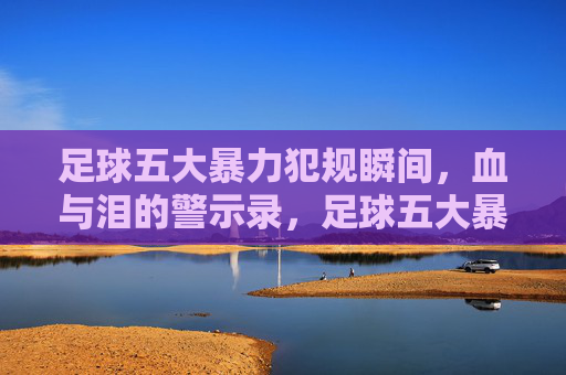 足球五大暴力犯规瞬间,血与泪的警示录,足球五大暴力犯规瞬间,血泪警示录 足球五大暴力犯规瞬间,血与泪的警示录,足球五大暴力犯规瞬间,血泪警示录