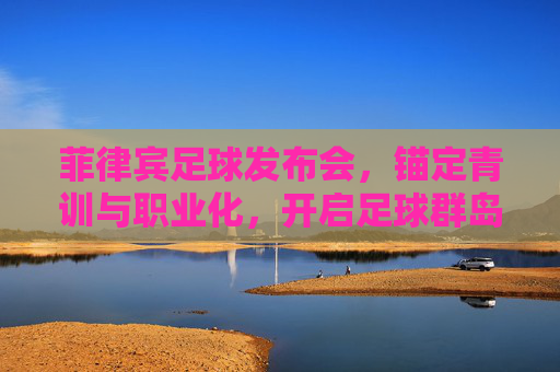 菲律宾足球发布会，锚定青训与职业化，开启足球群岛新征程，菲律宾足球锚定青训与职业化 开启足球群岛新征程