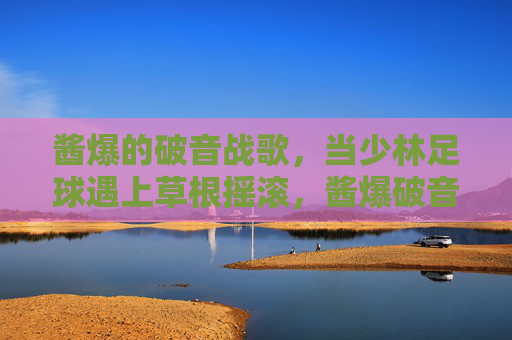酱爆的破音战歌,当少林足球遇上草根摇滚,酱爆破音战歌,少林足球遇上草根摇滚 酱爆的破音战歌,当少林足球遇上草根摇滚,酱爆破音战歌,少林足球遇上草根摇滚