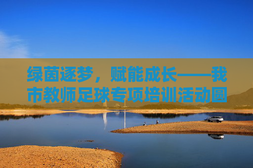 绿茵逐梦，赋能成长——我市教师足球专项培训活动圆满落幕