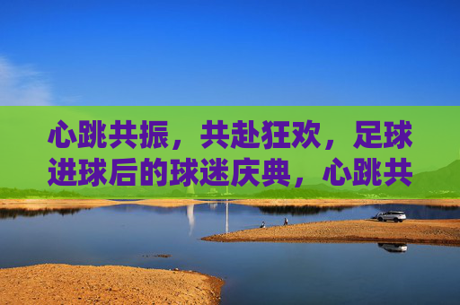 心跳共振，共赴狂欢，足球进球后的球迷庆典，心跳共振，共赴狂欢，足球球迷庆典