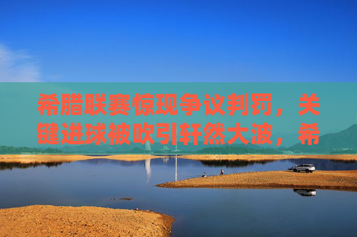 希腊联赛惊现争议判罚，关键进球被吹引轩然大波，希腊联赛争议判罚吹关键进球引轩然大波