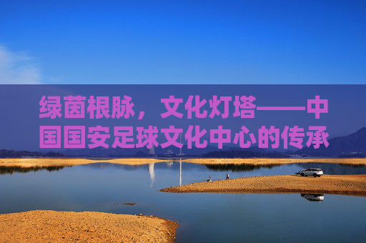绿茵根脉，文化灯塔——中国国安足球文化中心的传承与新生，绿茵根脉，文化灯塔——国安足球文化中心的传承与新生
