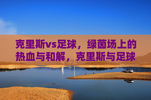 克里斯vs足球，绿茵场上的热血与和解，克里斯与足球，绿茵场上的热血和解
