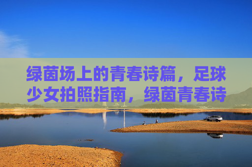 绿茵场上的青春诗篇，足球少女拍照指南，绿茵青春诗篇，足球少女拍照指南