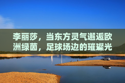 李丽莎,当东方灵气邂逅欧洲绿茵,足球场边的璀璨光芒,李丽莎,东方灵气邂逅欧洲绿茵,足球场边璀璨光芒 李丽莎,当东方灵气邂逅欧洲绿茵,足球场边的璀璨光芒,李丽莎,东方灵气邂逅欧洲绿茵,足球场边璀璨光芒