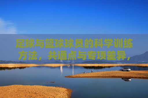 足球与篮球球员的科学训练方法,共通点与专项差异,足球篮球球员科学训练,共通点与专项差异 足球与篮球球员的科学训练方法,共通点与专项差异,足球篮球球员科学训练,共通点与专项差异