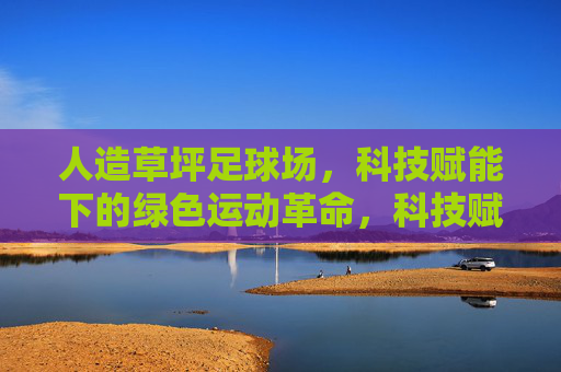 人造草坪足球场,科技赋能下的绿色运动革命,科技赋能人造草坪,引领绿色运动革命 人造草坪足球场,科技赋能下的绿色运动革命,科技赋能人造草坪,引领绿色运动革命