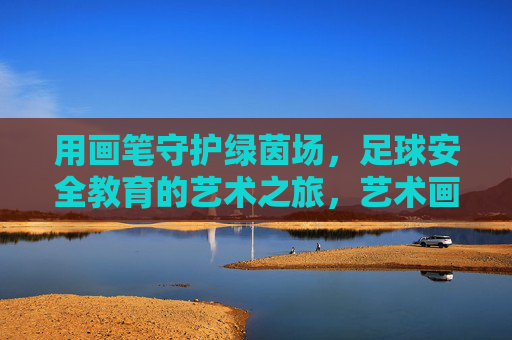 用画笔守护绿茵场,足球安全教育的艺术之旅,艺术画笔守护绿茵,足球安全教育之旅 用画笔守护绿茵场,足球安全教育的艺术之旅,艺术画笔守护绿茵,足球安全教育之旅