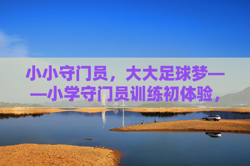 小小守门员，大大足球梦——小学守门员训练初体验，小小守门员，大大足球梦