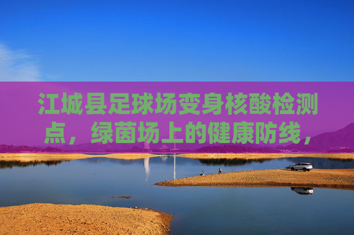江城县足球场变身核酸检测点，绿茵场上的健康防线，江城县足球场变身核酸检测点，绿茵场上筑健康防线