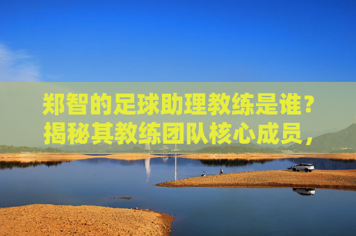 郑智的足球助理教练是谁？揭秘其教练团队核心成员，郑智足球助理教练揭秘，教练团队核心成员