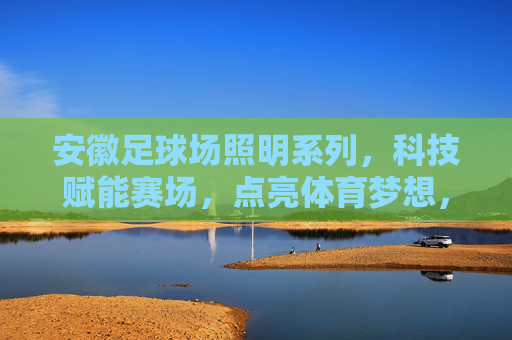 安徽足球场照明系列,科技赋能赛场,点亮体育梦想,安徽足球场照明,科技赋能赛场,点亮体育梦想 安徽足球场照明系列,科技赋能赛场,点亮体育梦想,安徽足球场照明,科技赋能赛场,点亮体育梦想