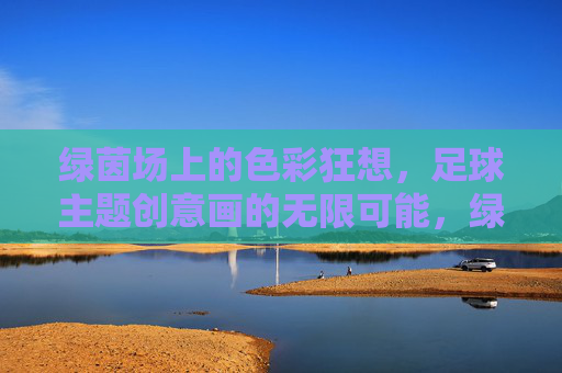 绿茵场上的色彩狂想，足球主题创意画的无限可能，绿茵场上的色彩狂想，足球创意画的无限可能