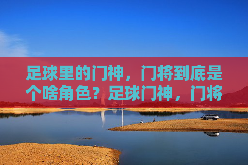足球里的门神，门将到底是个啥角色？足球门神，门将的角色解析