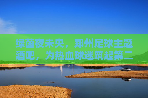 绿茵夜未央,郑州足球主题酒吧,为热血球迷筑起第二主场,绿茵夜未央,郑州球迷的第二主场 绿茵夜未央,郑州足球主题酒吧,为热血球迷筑起第二主场,绿茵夜未央,郑州球迷的第二主场