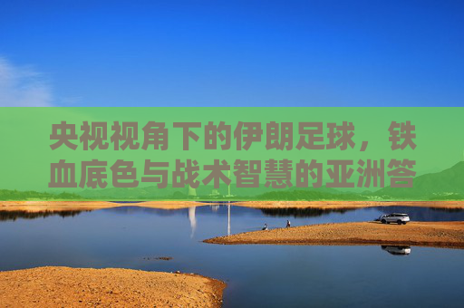 央视视角下的伊朗足球,铁血底色与战术智慧的亚洲答卷,央视视角下的伊朗足球,铁血底色与战术智慧的亚洲答卷 央视视角下的伊朗足球,铁血底色与战术智慧的亚洲答卷,央视视角下的伊朗足球,铁血底色与战术智慧的亚洲答卷