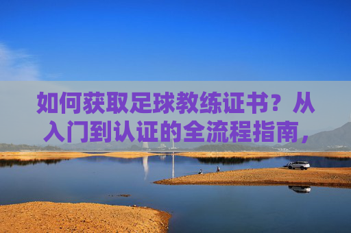 如何获取足球教练证书?从入门到认证的全流程指南,如何获取足球教练证书,从入门到认证的全流程指南 如何获取足球教练证书?从入门到认证的全流程指南,如何获取足球教练证书,从入门到认证的全流程指南