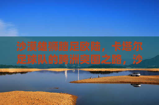沙漠雄狮踏足欧陆,卡塔尔足球队的跨洲突围之路,沙漠雄狮跨洲突围,卡塔尔踏足欧陆之路 沙漠雄狮踏足欧陆,卡塔尔足球队的跨洲突围之路,沙漠雄狮跨洲突围,卡塔尔踏足欧陆之路