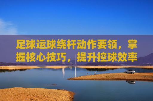 足球运球绕杆动作要领，掌握核心技巧，提升控球效率，足球运球绕杆动作要领，核心技巧与控球效率提升