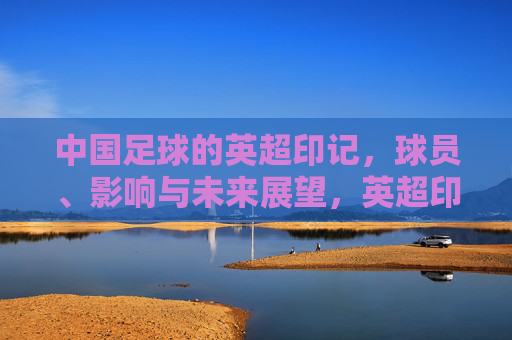 中国足球的英超印记，球员、影响与未来展望，英超印记下的中国足球，球员、影响与未来展望