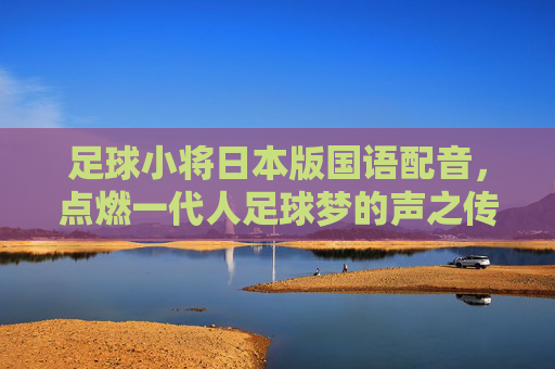 足球小将日本版国语配音,点燃一代人足球梦的声之传奇 足球小将日本版国语配音,点燃一代人足球梦的声之传奇