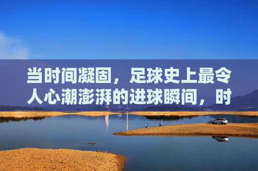 当时间凝固，足球史上最令人心潮澎湃的进球瞬间，时间凝固！足球史上最澎湃进球瞬间