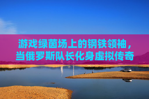 游戏绿茵场上的钢铁领袖,当俄罗斯队长化身虚拟传奇,游戏绿茵场的钢铁领袖,俄罗斯队长化身虚拟传奇 游戏绿茵场上的钢铁领袖,当俄罗斯队长化身虚拟传奇,游戏绿茵场的钢铁领袖,俄罗斯队长化身虚拟传奇