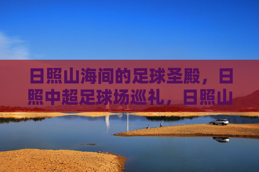 日照山海间的足球圣殿,日照中超足球场巡礼,日照山海足球圣殿巡礼 日照山海间的足球圣殿,日照中超足球场巡礼,日照山海足球圣殿巡礼