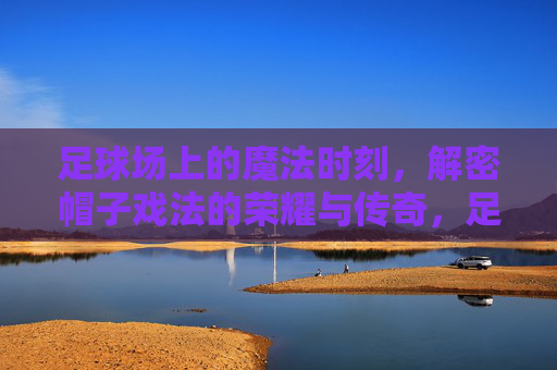 足球场上的魔法时刻,解密帽子戏法的荣耀与传奇,足球魔法时刻,帽子戏法的荣耀与传奇 足球场上的魔法时刻,解密帽子戏法的荣耀与传奇,足球魔法时刻,帽子戏法的荣耀与传奇