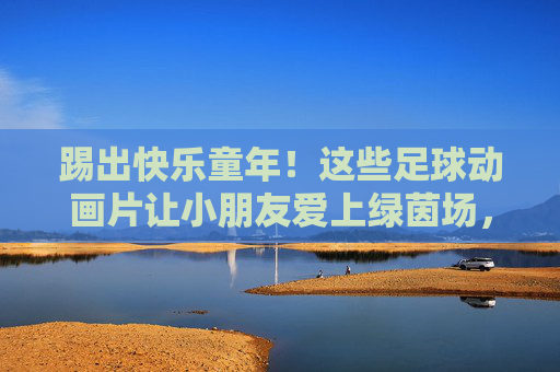 踢出快乐童年!这些足球动画片让小朋友爱上绿茵场,踢出快乐!足球动画片让孩子爱上绿茵场 踢出快乐童年!这些足球动画片让小朋友爱上绿茵场,踢出快乐!足球动画片让孩子爱上绿茵场