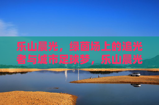 乐山晨光,绿茵场上的追光者与城市足球梦,乐山晨光,绿茵追光者与城市足球梦 乐山晨光,绿茵场上的追光者与城市足球梦,乐山晨光,绿茵追光者与城市足球梦