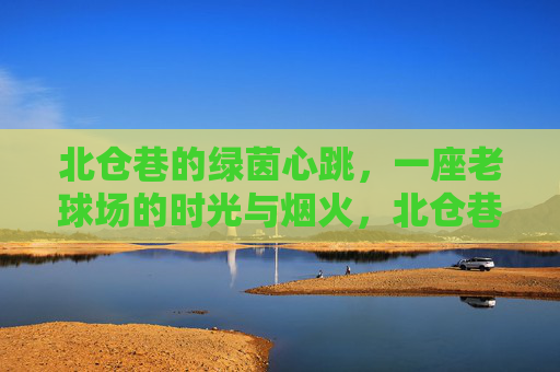 北仓巷的绿茵心跳，一座老球场的时光与烟火，北仓巷老球场的绿茵心跳与烟火时光